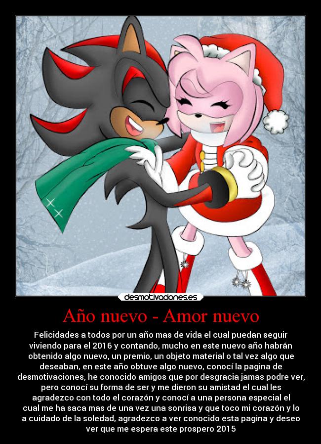 Año nuevo - Amor nuevo - Felicidades a todos por un año mas de vida el cual puedan seguir
viviendo para el 2016 y contando, mucho en este nuevo año habrán
obtenido algo nuevo, un premio, un objeto material o tal vez algo que
deseaban, en este año obtuve algo nuevo, conocí la pagina de
desmotivaciones, he conocido amigos que por desgracia jamas podre ver,
pero conocí su forma de ser y me dieron su amistad el cual les
agradezco con todo el corazón y conocí a una persona especial el
cual me ha saca mas de una vez una sonrisa y que toco mi corazón y lo
a cuidado de la soledad, agradezco a ver conocido esta pagina y deseo
ver que me espera este prospero 2015