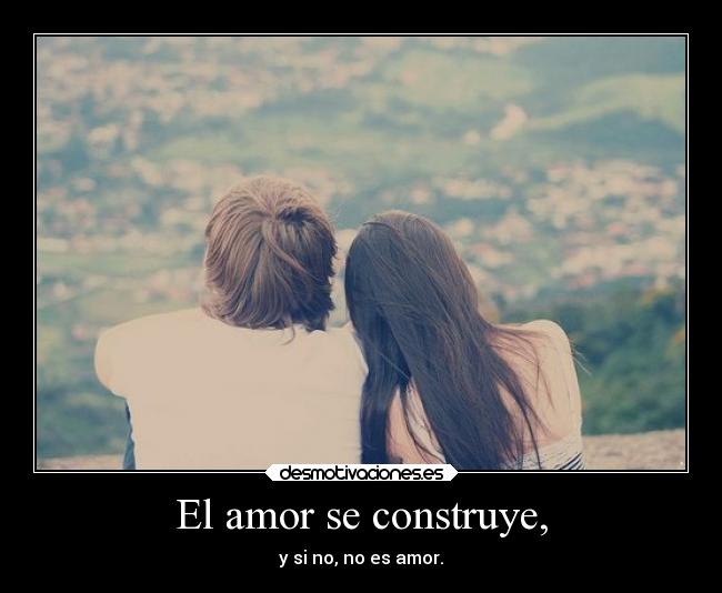 El amor se construye, - y si no, no es amor.