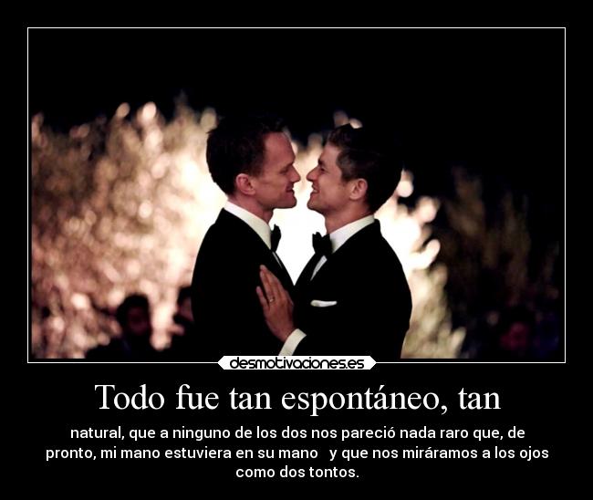 Todo fue tan espontáneo, tan - natural, que a ninguno de los dos nos pareció nada raro que, de
pronto, mi mano estuviera en su mano   y que nos miráramos a los ojos
como dos tontos.