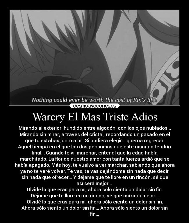 Warcry El Mas Triste Adios - Mirando al exterior, hundido entre algodón, con los ojos nublados...
Mirando sin mirar, a través del cristal, recordando un pasado en el
que tú estabas junto a mí. Si pudiera elegir... querría regresar.
Aquel tiempo en el que los dos pensamos que este amor no tendría
final... Cuando te vi. marchar, entendí que la edad había
marchitado. La flor de nuestro amor con tanta fuerza ardió que se
había apagado. Más hoy, te vuelvo a ver marchar, sabiendo que ahora
ya no te veré volver. Te vas, te vas dejándome sin nada que decir
sin nada que ofrecer... Y déjame que te llore en un rincón, sé que
así será mejor...
Olvidé lo que eras para mí, ahora sólo siento un dolor sin fin.
Déjame que te llore en un rincón, sé que así será mejor...
Olvidé lo que eras para mí, ahora sólo ciento un dolor sin fin.
Ahora sólo siento un dolor sin fin... Ahora sólo siento un dolor sin
fin...