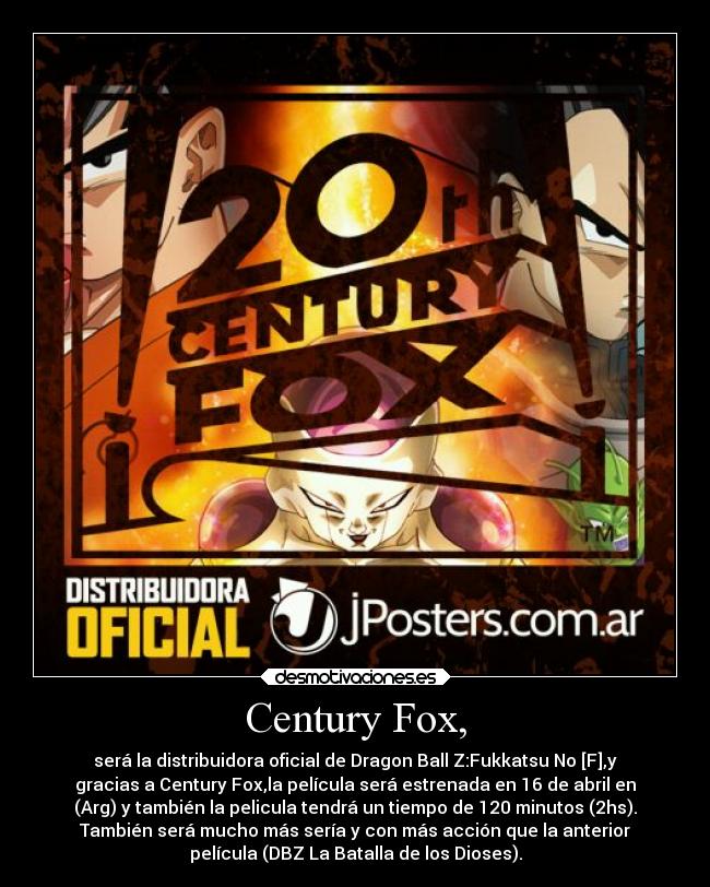Century Fox, - será la distribuidora oficial de Dragon Ball Z:Fukkatsu No [F],y
gracias a Century Fox,la película será estrenada en 16 de abril en
(Arg) y también la pelicula tendrá un tiempo de 120 minutos (2hs).
También será mucho más sería y con más acción que la anterior
película (DBZ La Batalla de los Dioses).