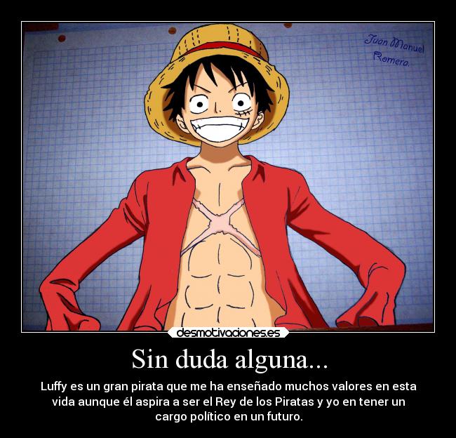 Sin duda alguna... - Luffy es un gran pirata que me ha enseñado muchos valores en esta
vida aunque él aspira a ser el Rey de los Piratas y yo en tener un
cargo político en un futuro.