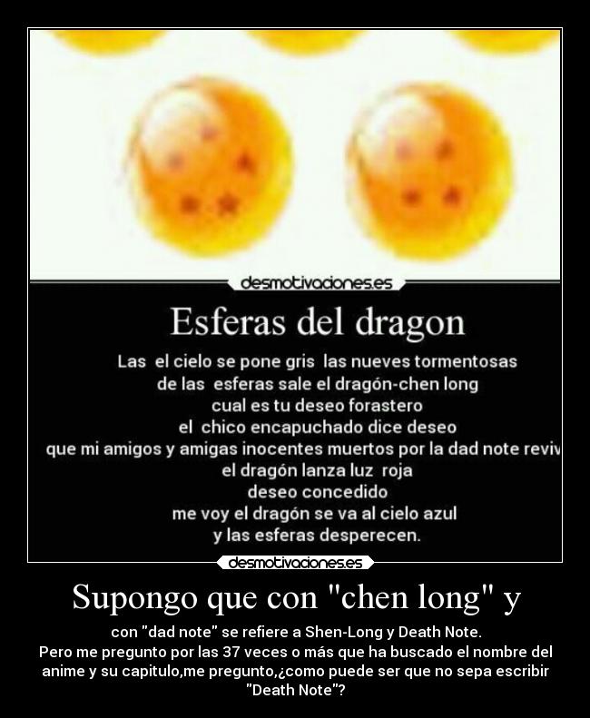 Supongo que con chen long y - con dad note se refiere a Shen-Long y Death Note.
Pero me pregunto por las 37 veces o más que ha buscado el nombre del
anime y su capitulo,me pregunto,¿como puede ser que no sepa escribir
Death Note?