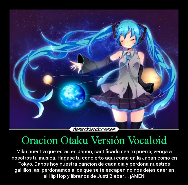 Oracion Otaku Versión Vocaloid - Miku nuestra que estas en Japon, santificado sea tu puerro, venga a
nosotros tu musica. Hagase tu concierto aqui como en la Japan como en
Tokyo. Danos hoy nuestra cancion de cada dia y perdona nuestros
gallillos, asi perdonamos a los que se te escapen no nos dejes caer en
el Hip Hop y libranos de Justi Bieber ... ¡AMEN!