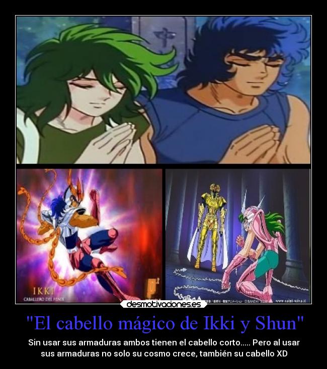 El cabello mágico de Ikki y Shun - Sin usar sus armaduras ambos tienen el cabello corto..... Pero al usar
sus armaduras no solo su cosmo crece, también su cabello XD