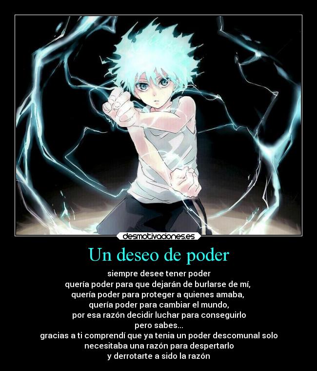 Un deseo de poder - siempre desee tener poder
quería poder para que dejarán de burlarse de mí,
quería poder para proteger a quienes amaba,
quería poder para cambiar el mundo,
por esa razón decidir luchar para conseguirlo
pero sabes...
gracias a ti comprendí que ya tenia un poder descomunal solo
necesitaba una razón para despertarlo
y derrotarte a sido la razón