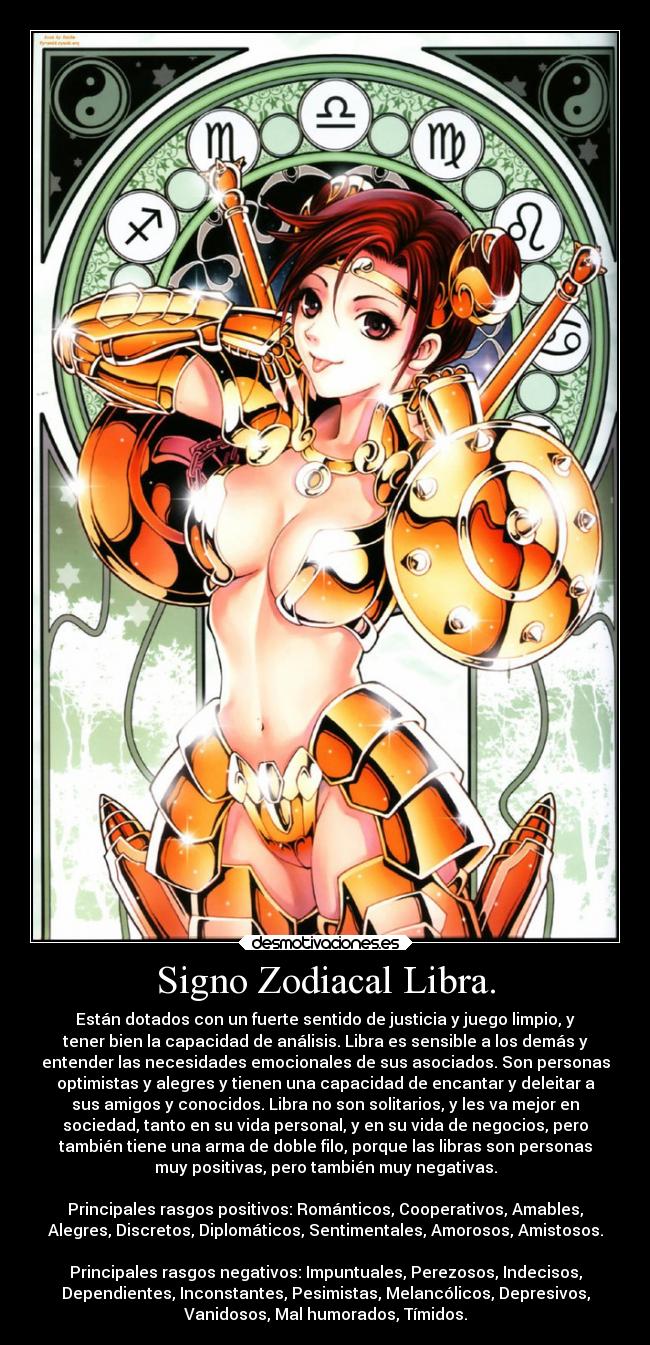 Signo Zodiacal Libra. - Están dotados con un fuerte sentido de justicia y juego limpio, y
tener bien la capacidad de análisis. Libra es sensible a los demás y
entender las necesidades emocionales de sus asociados. Son personas
optimistas y alegres y tienen una capacidad de encantar y deleitar a
sus amigos y conocidos. Libra no son solitarios, y les va mejor en
sociedad, tanto en su vida personal, y en su vida de negocios, pero
también tiene una arma de doble filo, porque las libras son personas
muy positivas, pero también muy negativas.
Principales rasgos positivos: Románticos, Cooperativos, Amables,
Alegres, Discretos, Diplomáticos, Sentimentales, Amorosos, Amistosos.
Principales rasgos negativos: Impuntuales, Perezosos, Indecisos,
Dependientes, Inconstantes, Pesimistas, Melancólicos, Depresivos,
Vanidosos, Mal humorados, Tímidos.