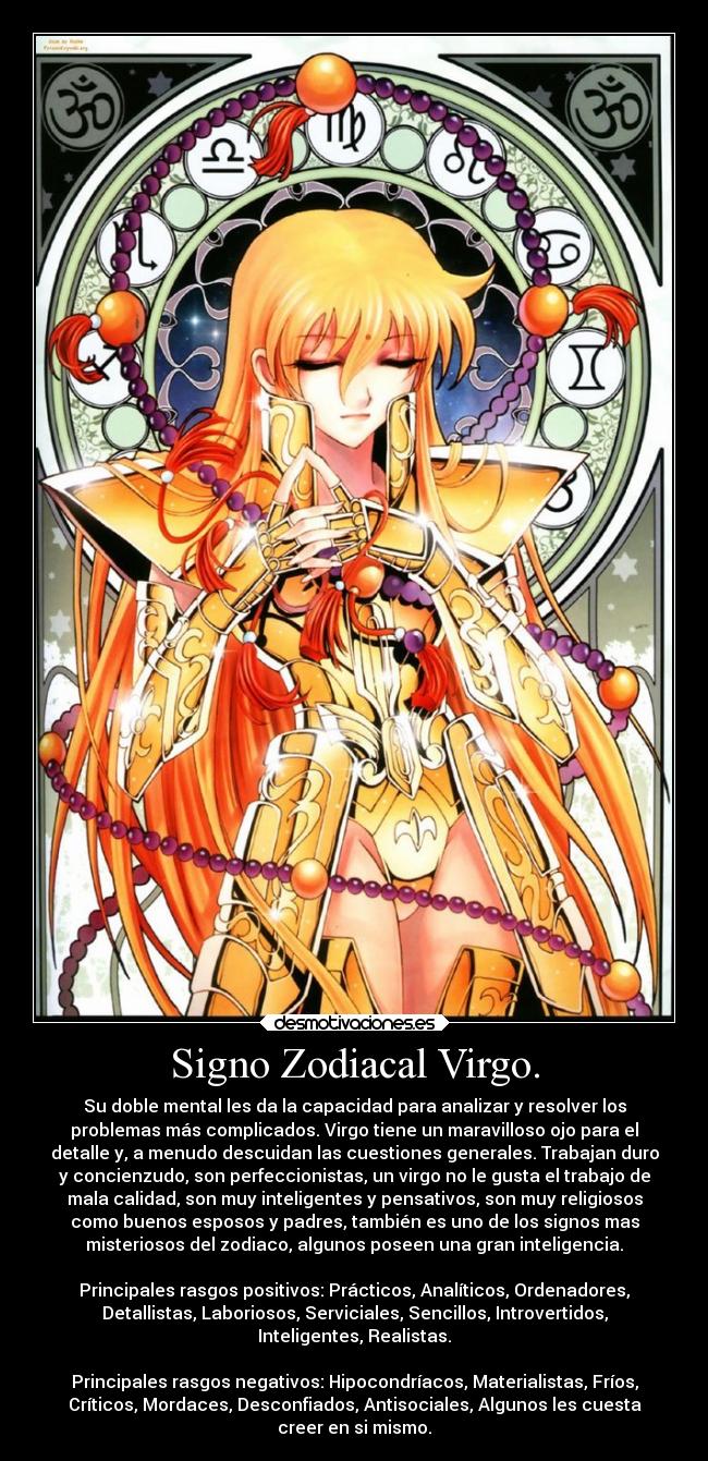 Signo Zodiacal Virgo. - Su doble mental les da la capacidad para analizar y resolver los
problemas más complicados. Virgo tiene un maravilloso ojo para el
detalle y, a menudo descuidan las cuestiones generales. Trabajan duro
y concienzudo, son perfeccionistas, un virgo no le gusta el trabajo de
mala calidad, son muy inteligentes y pensativos, son muy religiosos
como buenos esposos y padres, también es uno de los signos mas
misteriosos del zodiaco, algunos poseen una gran inteligencia.

Principales rasgos positivos: Prácticos, Analíticos, Ordenadores,
Detallistas, Laboriosos, Serviciales, Sencillos, Introvertidos,
Inteligentes, Realistas.

Principales rasgos negativos: Hipocondríacos, Materialistas, Fríos,
Críticos, Mordaces, Desconfiados, Antisociales, Algunos les cuesta
creer en si mismo.