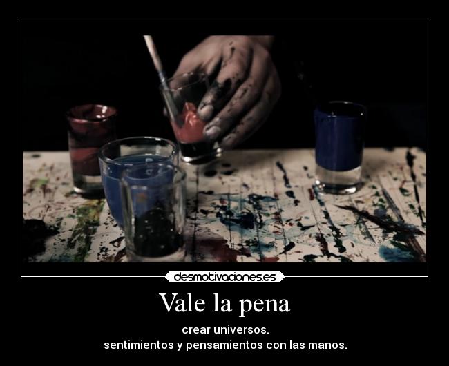 Vale la pena - crear universos.
sentimientos y pensamientos con las manos.