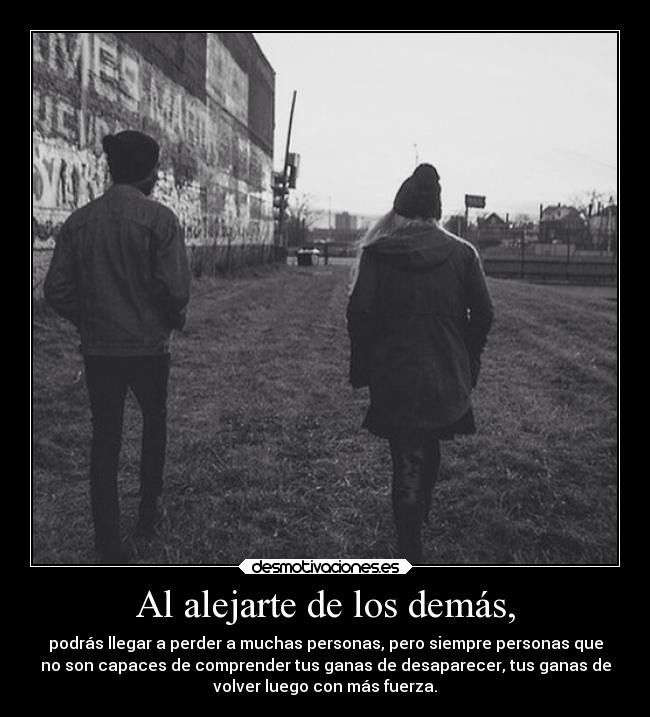 Al alejarte de los demás, - podrás llegar a perder a muchas personas, pero siempre personas que
no son capaces de comprender tus ganas de desaparecer, tus ganas de
volver luego con más fuerza.