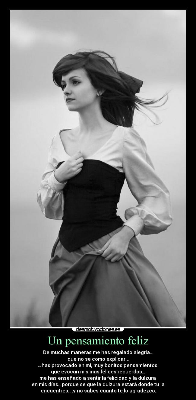 Un pensamiento feliz - De muchas maneras me has regalado alegría...
que no se como explicar…
…has provocado en mi, muy bonitos pensamientos
que evocan mis mas felices recuerdos…
me has enseñado a sentir la felicidad y la dulzura
en mis días…porque se que la dulzura estará donde tu la
encuentres….y no sabes cuanto te lo agradezco.