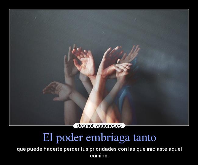 El poder embriaga tanto - que puede hacerte perder tus prioridades con las que iniciaste aquel
camino.