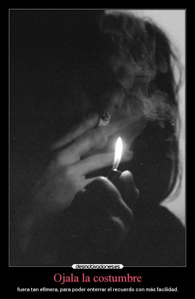 Ojala la costumbre - fuera tan efímera, para poder enterrar el recuerdo con más facilidad.