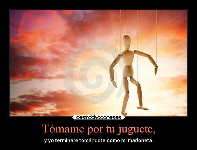 Tómame por tu juguete, - y yo terminare tomándote como mi marioneta.