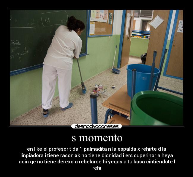 s momento - en l ke el profesor t da 1 palmadita n la espalda x rehirte d la
linpiadora i tiene rason xk no tiene dicnidad i ers superihor a heya
acin qe no tiene derexo a rebelarce hi yegas a tu kasa cintiendote l
rehi