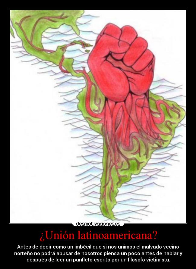 ¿Unión latinoamericana? - Antes de decir como un imbécil que si nos unimos el malvado vecino
norteño no podrá abusar de nosotros piensa un poco antes de hablar y
después de leer un panfleto escrito por un filosofo victimista.