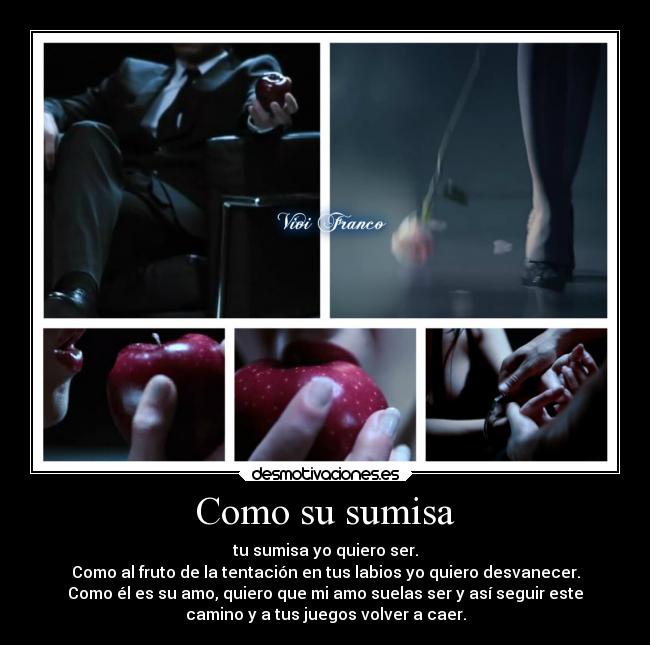 Como su sumisa - tu sumisa yo quiero ser.
Como al fruto de la tentación en tus labios yo quiero desvanecer.
Como él es su amo, quiero que mi amo suelas ser y así seguir este
camino y a tus juegos volver a caer.