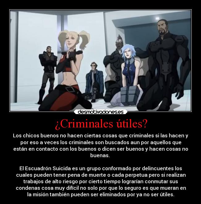 ¿Criminales útiles? - Los chicos buenos no hacen ciertas cosas que criminales si las hacen y
por eso a veces los criminales son buscados aun por aquellos que
están en contacto con los buenos o dicen ser buenos y hacen cosas no
buenas. 

El Escuadrón Suicida es un grupo conformado por delincuentes los
cuales pueden tener pena de muerte o cada perpetua pero si realizan
trabajos de alto riesgo por cierto tiempo lograrían conmutar sus
condenas cosa muy difícil no solo por que lo seguro es que mueran en
la misión también pueden ser eliminados por ya no ser útiles.