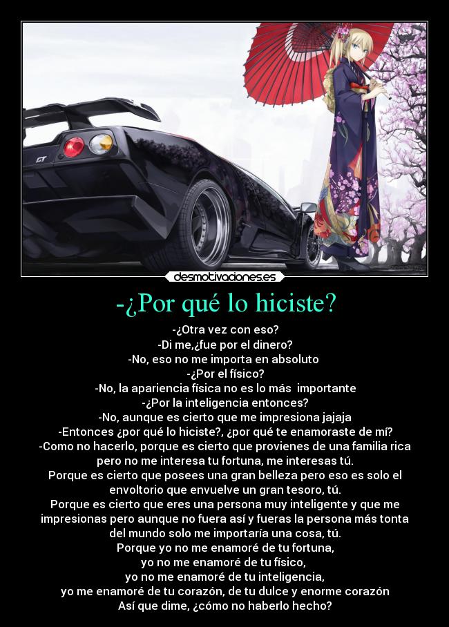 -¿Por qué lo hiciste? - -¿Otra vez con eso?
-Di me,¿fue por el dinero?
-No, eso no me importa en absoluto
-¿Por el físico?
-No, la apariencia física no es lo más importante
-¿Por la inteligencia entonces?
-No, aunque es cierto que me impresiona jajaja
-Entonces ¿por qué lo hiciste?, ¿por qué te enamoraste de mí?
-Como no hacerlo, porque es cierto que provienes de una familia rica
pero no me interesa tu fortuna, me interesas tú.
Porque es cierto que posees una gran belleza pero eso es solo el
envoltorio que envuelve un gran tesoro, tú.
Porque es cierto que eres una persona muy inteligente y que me
impresionas pero aunque no fuera así y fueras la persona más tonta
del mundo solo me importaría una cosa, tú.
Porque yo no me enamoré de tu fortuna,
yo no me enamoré de tu físico,
yo no me enamoré de tu inteligencia,
yo me enamoré de tu corazón, de tu dulce y enorme corazón
Así que dime, ¿cómo no haberlo hecho?
