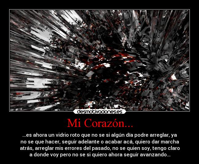 Mi Corazón... - ...es ahora un vidrio roto que no se si algún día podre arreglar, ya
no se que hacer, seguir adelante o acabar acá, quiero dar marcha
atrás, arreglar mis errores del pasado, no se quien soy, tengo claro
a donde voy pero no se si quiero ahora seguir avanzando...