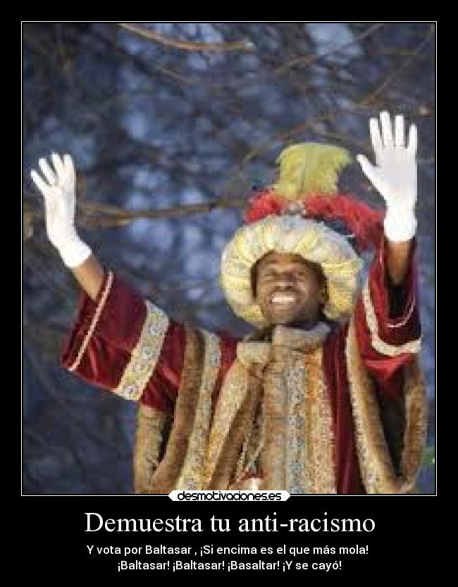 Demuestra tu anti-racismo - Y vota por Baltasar , ¡Si encima es el que más mola! 
¡Baltasar! ¡Baltasar! ¡Basaltar! ¡Y se cayó!