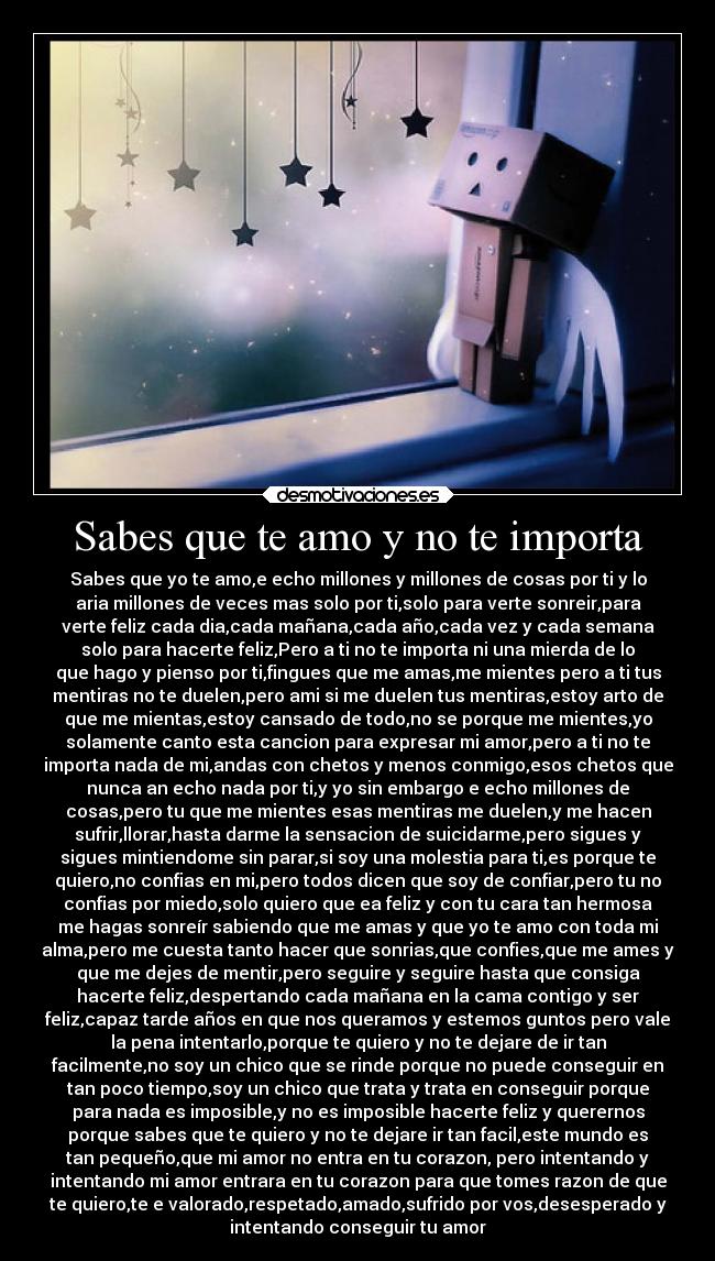 Sabes que te amo y no te importa - Sabes que yo te amo,e echo millones y millones de cosas por ti y lo
aria millones de veces mas solo por ti,solo para verte sonreir,para
verte feliz cada dia,cada mañana,cada año,cada vez y cada semana
solo para hacerte feliz,Pero a ti no te importa ni una mierda de lo
que hago y pienso por ti,fingues que me amas,me mientes pero a ti tus
mentiras no te duelen,pero ami si me duelen tus mentiras,estoy arto de
que me mientas,estoy cansado de todo,no se porque me mientes,yo
solamente canto esta cancion para expresar mi amor,pero a ti no te
importa nada de mi,andas con chetos y menos conmigo,esos chetos que
nunca an echo nada por ti,y yo sin embargo e echo millones de
cosas,pero tu que me mientes esas mentiras me duelen,y me hacen
sufrir,llorar,hasta darme la sensacion de suicidarme,pero sigues y
sigues mintiendome sin parar,si soy una molestia para ti,es porque te
quiero,no confias en mi,pero todos dicen que soy de confiar,pero tu no
confias por miedo,solo quiero que ea feliz y con tu cara tan hermosa
me hagas sonreír sabiendo que me amas y que yo te amo con toda mi
alma,pero me cuesta tanto hacer que sonrias,que confies,que me ames y
que me dejes de mentir,pero seguire y seguire hasta que consiga
hacerte feliz,despertando cada mañana en la cama contigo y ser
feliz,capaz tarde años en que nos queramos y estemos guntos pero vale
la pena intentarlo,porque te quiero y no te dejare de ir tan
facilmente,no soy un chico que se rinde porque no puede conseguir en
tan poco tiempo,soy un chico que trata y trata en conseguir porque
para nada es imposible,y no es imposible hacerte feliz y querernos
porque sabes que te quiero y no te dejare ir tan facil,este mundo es
tan pequeño,que mi amor no entra en tu corazon, pero intentando y
intentando mi amor entrara en tu corazon para que tomes razon de que
te quiero,te e valorado,respetado,amado,sufrido por vos,desesperado y
intentando conseguir tu amor