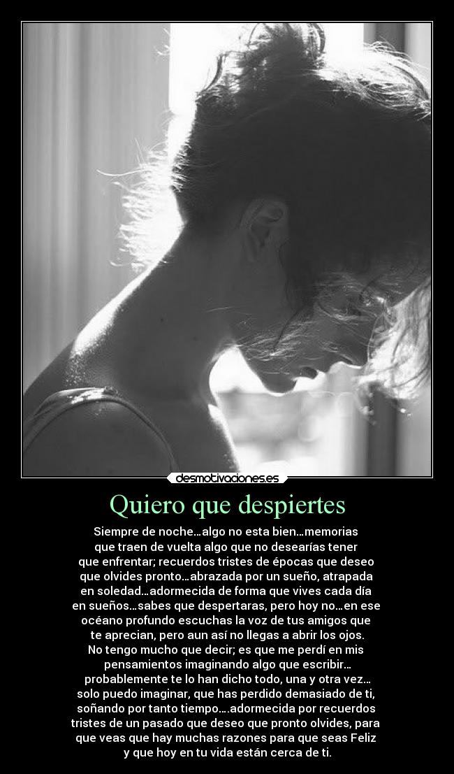 Quiero que despiertes - Siempre de noche…algo no esta bien…memorias
que traen de vuelta algo que no desearías tener
que enfrentar; recuerdos tristes de épocas que deseo
que olvides pronto…abrazada por un sueño, atrapada
en soledad…adormecida de forma que vives cada día
en sueños…sabes que despertaras, pero hoy no…en ese
océano profundo escuchas la voz de tus amigos que
te aprecian, pero aun así no llegas a abrir los ojos.
No tengo mucho que decir; es que me perdí en mis
pensamientos imaginando algo que escribir…
probablemente te lo han dicho todo, una y otra vez…
solo puedo imaginar, que has perdido demasiado de ti,
soñando por tanto tiempo….adormecida por recuerdos
tristes de un pasado que deseo que pronto olvides, para
que veas que hay muchas razones para que seas Feliz
y que hoy en tu vida están cerca de ti.