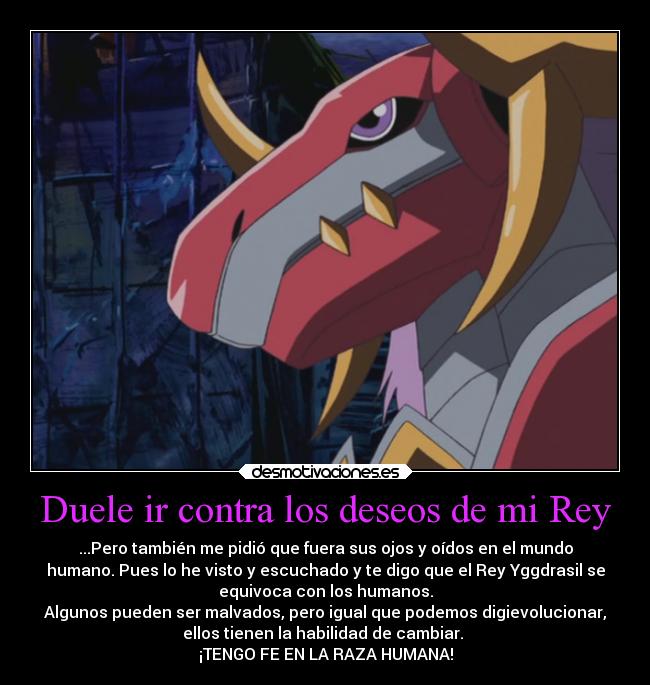 Duele ir contra los deseos de mi Rey - ...Pero también me pidió que fuera sus ojos y oídos en el mundo
humano. Pues lo he visto y escuchado y te digo que el Rey Yggdrasil se
equivoca con los humanos.
Algunos pueden ser malvados, pero igual que podemos digievolucionar,
ellos tienen la habilidad de cambiar.
¡TENGO FE EN LA RAZA HUMANA!