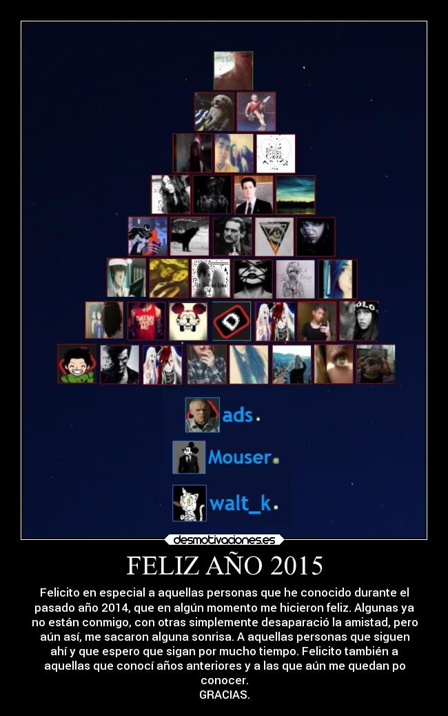 FELIZ AÑO 2015 - Felicito en especial a aquellas personas que he conocido durante el
pasado año 2014, que en algún momento me hicieron feliz. Algunas ya
no están conmigo, con otras simplemente desaparació la amistad, pero
aún así, me sacaron alguna sonrisa. A aquellas personas que siguen
ahí y que espero que sigan por mucho tiempo. Felicito también a
aquellas que conocí años anteriores y a las que aún me quedan po
conocer.
GRACIAS.