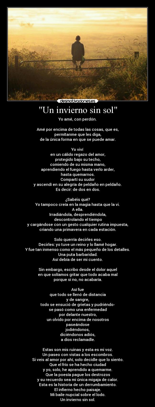 Un invierno sin sol - Yo amé, con perdón.

Amé por encima de todas las cosas, que es,
permítanme que les diga,
de la única forma en que se puede amar.

Yo viví
en un cálido regazo del amor,
protegido bajo su techo,
comiendo de su misma mano,
aprendiendo el fuego hasta verlo arder,
hasta quemarnos.
Compartí su sudor
y ascendí en su alegría de peldaño en peldaño.
Es decir: de dos en dos.

¿Sabéis qué?
Yo tampoco creía en la magia hasta que la vi.
A ella.
Irradiándola, desprendiéndola,
 descontrolando el tiempo
y cargándose con un gesto cualquier rutina impuesta,
criando una primavera en cada estación.

Solo querría decirles eso.
Decirles: yo tuve un reino y lo llamé hogar.
Y fue tan inmenso como el más pequeño de los detalles.
Una puta barbaridad.
Así debía de ser mi cuento.

Sin embargo, escribo desde el dolor aquel
en que solíamos gritar que todo acaba mal
porque si no, no acabaría.

Así fue
que todo se llenó de distancia
y de sangre,
todo se ensució de grietas y pudriéndo-
se pasó como una enfermedad
por delante nuestro,
un olvido por encima de nosotros
paseándose
jodiéndonos,
diciéndonos adiós,
a dios reclamadle.

Estas son mis ruinas y esta es mi voz.
Un paseo con vistas a los escombros.
Si veis al amor por ahí, solo decidle que lo siento.
Que el frío se ha hecho ciudad
y yo, solo, he aprendido a quemarme.
Que la poesía pague los destrozos
y su recuerdo sea mi única migaja de calor.
Esta es la historia de un derrumbamiento.
El infierno hecho paisaje.
Mi baile nupcial sobre el lodo.
Un invierno sin sol.