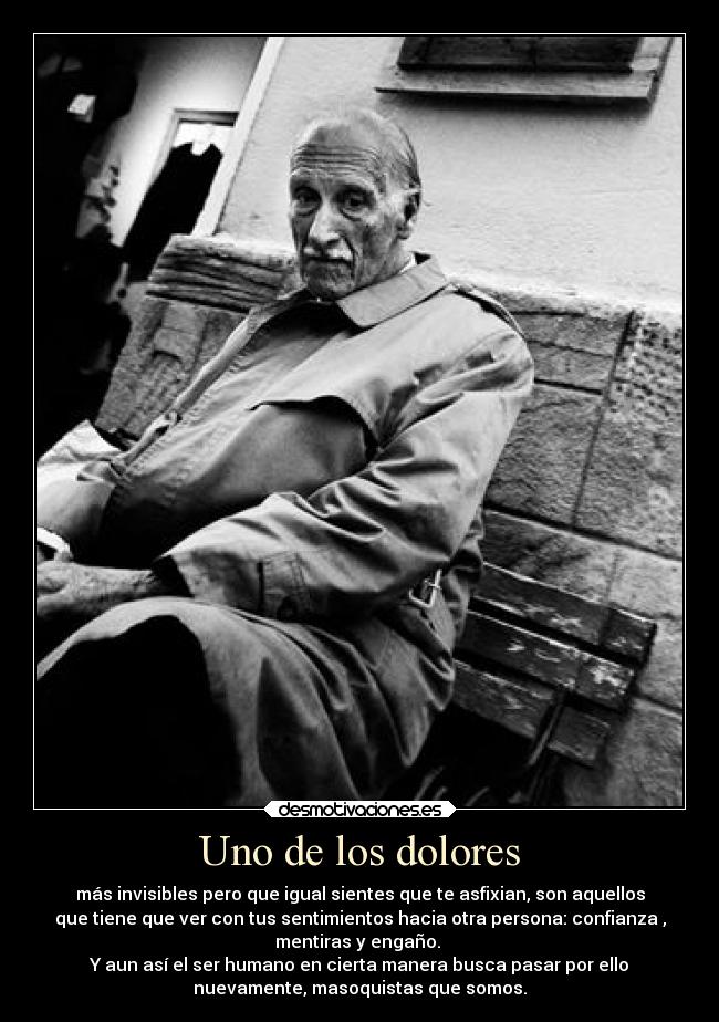 Uno de los dolores - más invisibles pero que igual sientes que te asfixian, son aquellos
que tiene que ver con tus sentimientos hacia otra persona: confianza ,
mentiras y engaño. 
Y aun así el ser humano en cierta manera busca pasar por ello
nuevamente, masoquistas que somos.