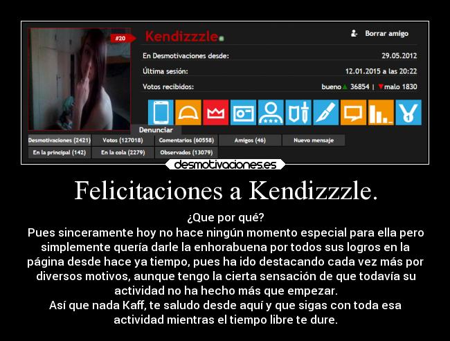 Felicitaciones a Kendizzzle. - ¿Que por qué?
Pues sinceramente hoy no hace ningún momento especial para ella pero
simplemente quería darle la enhorabuena por todos sus logros en la
página desde hace ya tiempo, pues ha ido destacando cada vez más por
diversos motivos, aunque tengo la cierta sensación de que todavía su
actividad no ha hecho más que empezar.
Así que nada Kaff, te saludo desde aquí y que sigas con toda esa
actividad mientras el tiempo libre te dure.