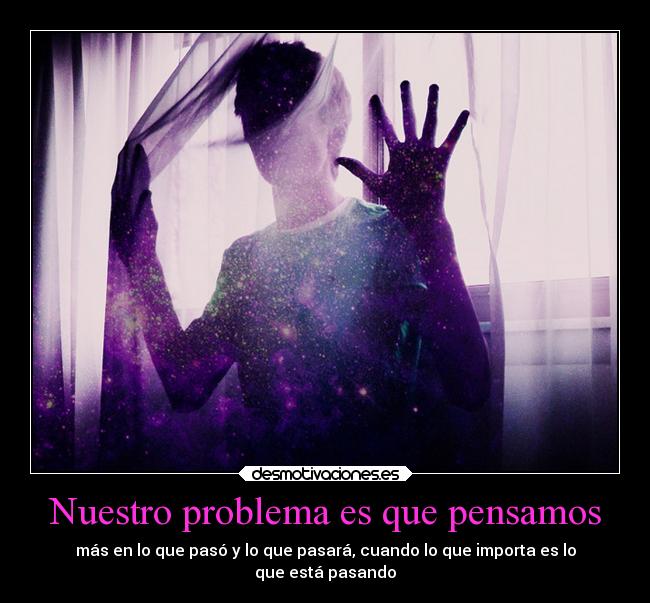 Nuestro problema es que pensamos - más en lo que pasó y lo que pasará, cuando lo que importa es lo
que está pasando