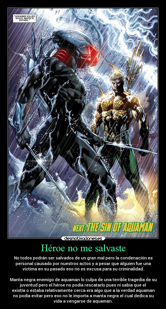 Héroe no me salvaste - No todos podrán ser salvados de un gran mal pero la condenación es
personal causado por nuestros actos y a pesar que alguien fue una
victima en su pasado eso no es excusa para su criminalidad.

Manta negra enemigo de aquaman lo culpa de una terrible tragedia de su
juventud pero el héroe no podía rescatarlo pues ni sabia que el
existía o estaba relativamente cerca era algo que a la verdad aquaman
no podia evitar pero eso no le importa a manta negra el cual dedica su
vida a vengarse de aquaman.