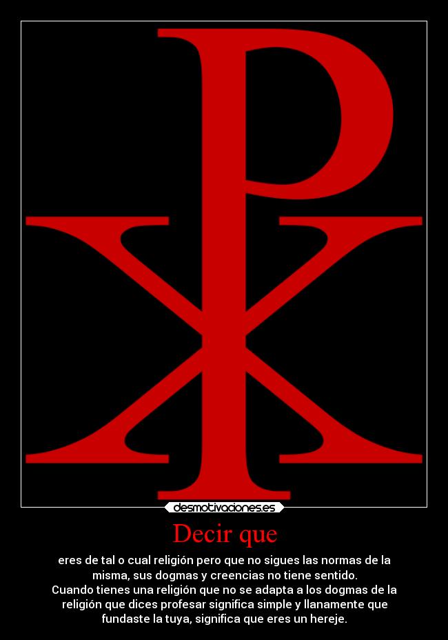Decir que - eres de tal o cual religión pero que no sigues las normas de la
misma, sus dogmas y creencias no tiene sentido.
Cuando tienes una religión que no se adapta a los dogmas de la
religión que dices profesar significa simple y llanamente que
fundaste la tuya, significa que eres un hereje.