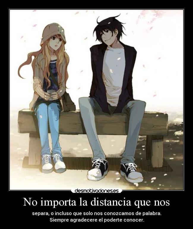 No importa la distancia que nos - separa, o incluso que solo nos conozcamos de palabra.
Siempre agradecere el poderte conocer.