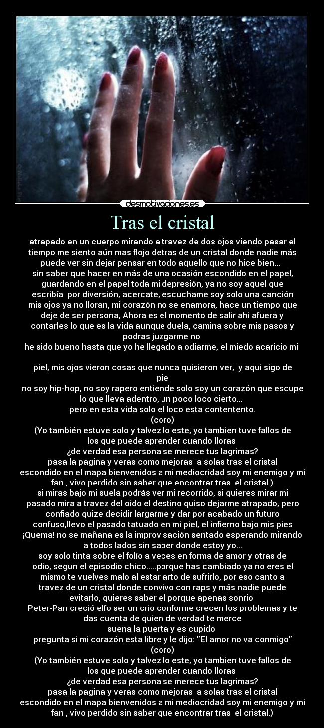 Tras el cristal - atrapado en un cuerpo mirando a travez de dos ojos viendo pasar el
tiempo me siento aún mas flojo detras de un cristal donde nadie más
puede ver sin dejar pensar en todo aquello que no hice bien...
sin saber que hacer en más de una ocasión escondido en el papel,
guardando en el papel toda mi depresión, ya no soy aquel que
escribía por diversión, acercate, escuchame soy solo una canción
mis ojos ya no lloran, mi corazón no se enamora, hace un tiempo que
deje de ser persona, Ahora es el momento de salir ahi afuera y
contarles lo que es la vida aunque duela, camina sobre mis pasos y
podras juzgarme no
he sido bueno hasta que yo he llegado a odiarme, el miedo acaricio mi
piel, mis ojos vieron cosas que nunca quisieron ver, y aqui sigo de
pie
no soy hip-hop, no soy rapero entiende solo soy un corazón que escupe
lo que lleva adentro, un poco loco cierto...
pero en esta vida solo el loco esta contentento.
(coro)
(Yo también estuve solo y talvez lo este, yo tambien tuve fallos de
los que puede aprender cuando lloras
¿de verdad esa persona se merece tus lagrimas?
pasa la pagina y veras como mejoras a solas tras el cristal
escondido en el mapa bienvenidos a mi mediocridad soy mi enemigo y mi
fan , vivo perdido sin saber que encontrar tras el cristal.)
si miras bajo mi suela podrás ver mi recorrido, si quieres mirar mi
pasado mira a travez del oido el destino quiso dejarme atrapado, pero
confiado quize decidir largarme y dar por acabado un futuro
confuso,llevo el pasado tatuado en mi piel, el infierno bajo mis pies
¡Quema! no se mañana es la improvisación sentado esperando mirando
a todos lados sin saber donde estoy yo...
soy solo tinta sobre el folío a veces en forma de amor y otras de
odio, segun el episodio chico.....porque has cambiado ya no eres el
mismo te vuelves malo al estar arto de sufrirlo, por eso canto a
travez de un cristal donde convivo con raps y más nadie puede
evitarlo, quieres saber el porque apenas sonrio
Peter-Pan creció elfo ser un crio conforme crecen los problemas y te
das cuenta de quien de verdad te merce
suena la puerta y es cupido
pregunta si mi corazón esta libre y le dijo: El amor no va conmigo
(coro)
(Yo también estuve solo y talvez lo este, yo tambien tuve fallos de
los que puede aprender cuando lloras
¿de verdad esa persona se merece tus lagrimas?
pasa la pagina y veras como mejoras a solas tras el cristal
escondido en el mapa bienvenidos a mi mediocridad soy mi enemigo y mi
fan , vivo perdido sin saber que encontrar tras el cristal.)