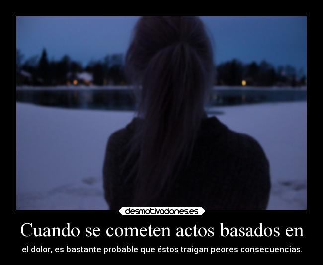 Cuando se cometen actos basados en - el dolor, es bastante probable que éstos traigan peores consecuencias.