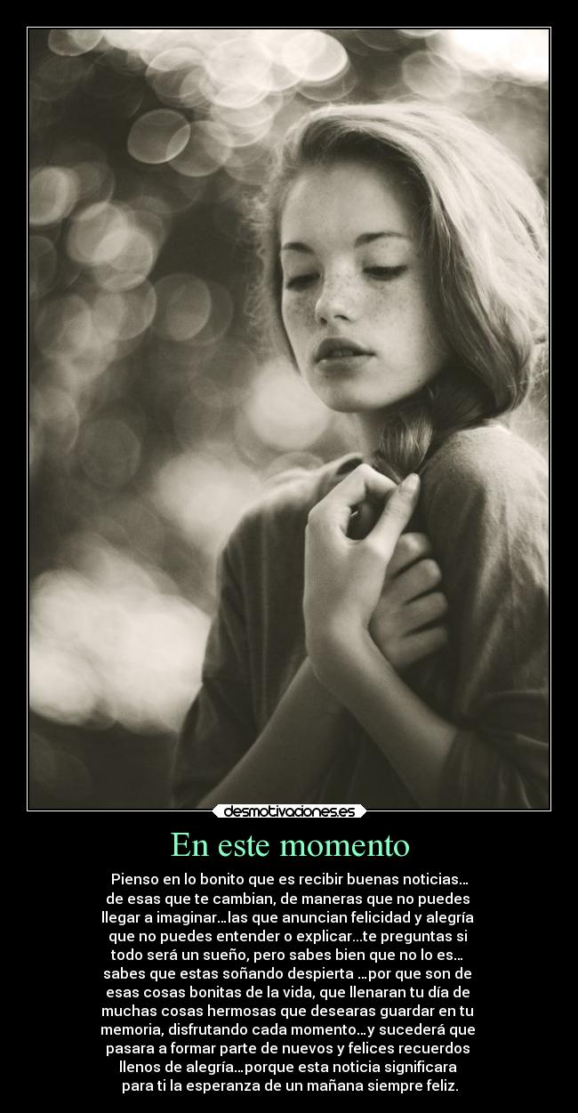 En este momento - Pienso en lo bonito que es recibir buenas noticias…
de esas que te cambian, de maneras que no puedes
llegar a imaginar…las que anuncian felicidad y alegría
que no puedes entender o explicar...te preguntas si
todo será un sueño, pero sabes bien que no lo es…
sabes que estas soñando despierta …por que son de
esas cosas bonitas de la vida, que llenaran tu día de
muchas cosas hermosas que desearas guardar en tu
memoria, disfrutando cada momento…y sucederá que
pasara a formar parte de nuevos y felices recuerdos
llenos de alegría…porque esta noticia significara
para ti la esperanza de un mañana siempre feliz.