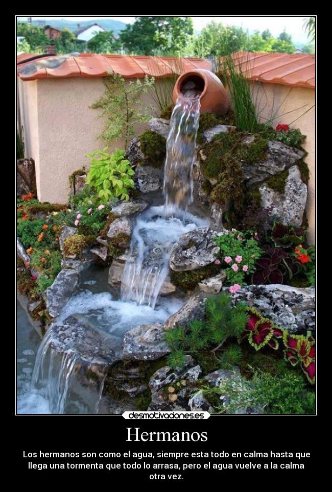 Hermanos - Los hermanos son como el agua, siempre esta todo en calma hasta que
llega una tormenta que todo lo arrasa, pero el agua vuelve a la calma
otra vez.