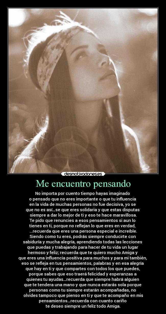 Me encuentro pensando - No importa por cuento tiempo hayas imaginado
o pensado que no eres importante o que tu influencia
en la vida de muchas personas no fue decisiva, yo se
que no es así…se que eres solidaria y que estas disputas
siempre a dar lo mejor de ti y eso te hace maravillosa.
Te pido que renuncies a esos pensamientos si aun lo
tienes en ti, porque no reflejan lo que eres en verdad,
...recuerda que eres una persona especial e increíble.
Siendo como tu eres, podrás siempre conducirte con
sabiduría y mucha alegría, aprendiendo todas las lecciones
que puedas y trabajando para hacer de tu vida un lugar
hermoso y feliz; recuerda que te quiero mucho Amiga y
que eres una influencia positiva para muchos y para mi también,
eso se refleja en tus pensamientos, palabras y en esa alegría
que hay en ti y que compartes con todos los que puedes,
porque sabes que eso traerá felicidad y esperanzas a
quienes tu ayudas…recuerda que siempre habrá alguien
que te tendera una mano y que nunca estarás sola porque
personas como tu siempre estarán acompañadas, no
olvides tampoco que pienso en ti y que te acompaño en mis
pensamientos…recuerda con cuanto cariño
te deseo siempre un feliz todo Amiga.