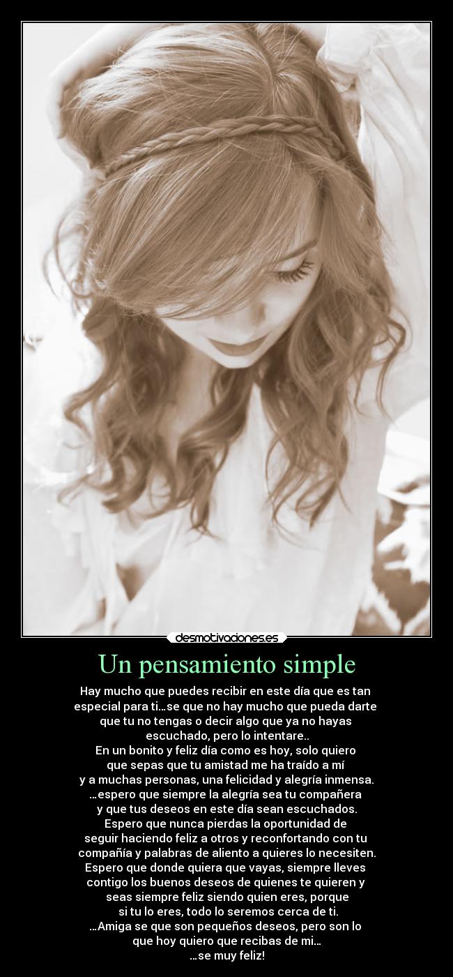 Un pensamiento simple - Hay mucho que puedes recibir en este día que es tan
especial para ti…se que no hay mucho que pueda darte
que tu no tengas o decir algo que ya no hayas
escuchado, pero lo intentare..
En un bonito y feliz día como es hoy, solo quiero
que sepas que tu amistad me ha traído a mí
y a muchas personas, una felicidad y alegría inmensa.
…espero que siempre la alegría sea tu compañera
y que tus deseos en este día sean escuchados.
Espero que nunca pierdas la oportunidad de
seguir haciendo feliz a otros y reconfortando con tu
compañía y palabras de aliento a quieres lo necesiten.
Espero que donde quiera que vayas, siempre lleves
contigo los buenos deseos de quienes te quieren y
seas siempre feliz siendo quien eres, porque
si tu lo eres, todo lo seremos cerca de ti.
…Amiga se que son pequeños deseos, pero son lo
que hoy quiero que recibas de mi…
…se muy feliz!