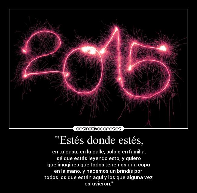 Estés donde estés, - en tu casa, en la calle, solo o en familia,
sé que estás leyendo esto, y quiero
que imagines que todos tenemos una copa
en la mano, y hacemos un brindis por 
todos los que están aqui y los que alguna vez
esruvieron.