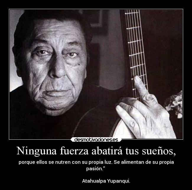 Ninguna fuerza abatirá tus sueños, - porque ellos se nutren con su propia luz. Se alimentan de su propia
pasión.” 
                                                                      
                 Atahualpa Yupanqui.