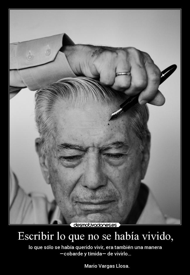 Escribir lo que no se había vivido, - lo que sólo se había querido vivir, era también una manera
—cobarde y tímida— de vivirlo...
                                                                      
                    Mario Vargas Llosa.