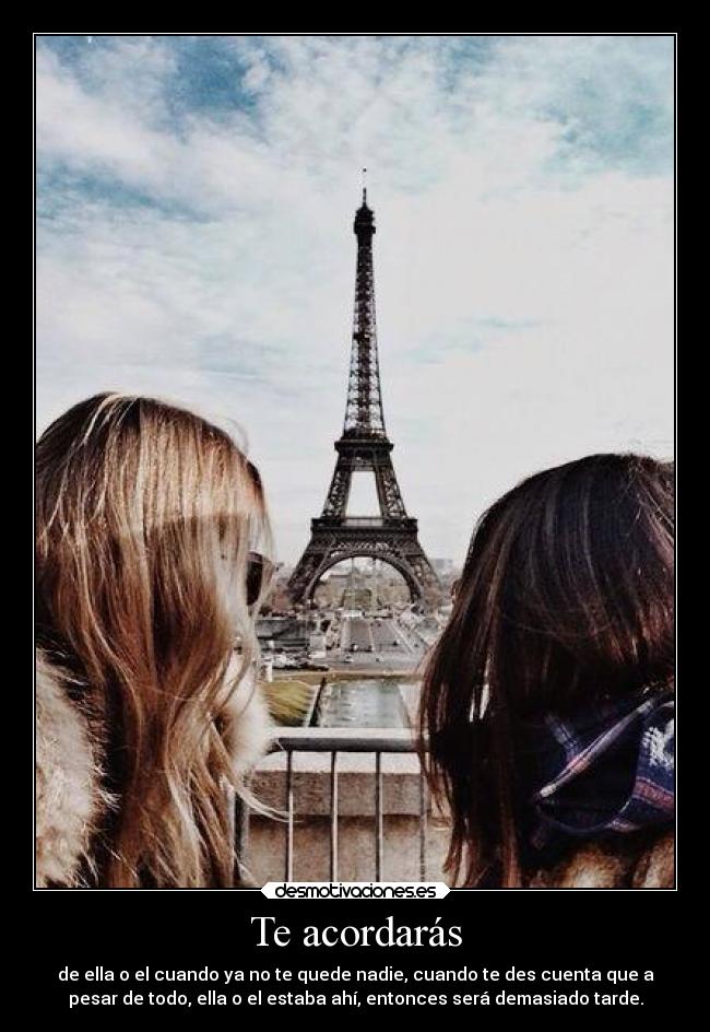 Te acordarás - de ella o el cuando ya no te quede nadie, cuando te des cuenta que a
pesar de todo, ella o el estaba ahí, entonces será demasiado tarde.