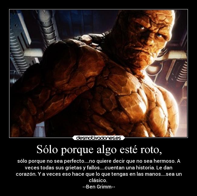 Sólo porque algo esté roto, - sólo porque no sea perfecto....no quiere decir que no sea hermoso. A
veces todas sus grietas y fallos....cuentan una historia. Le dan
corazón. Y a veces eso hace que lo que tengas en las manos....sea un
clásico.
--Ben Grimm--