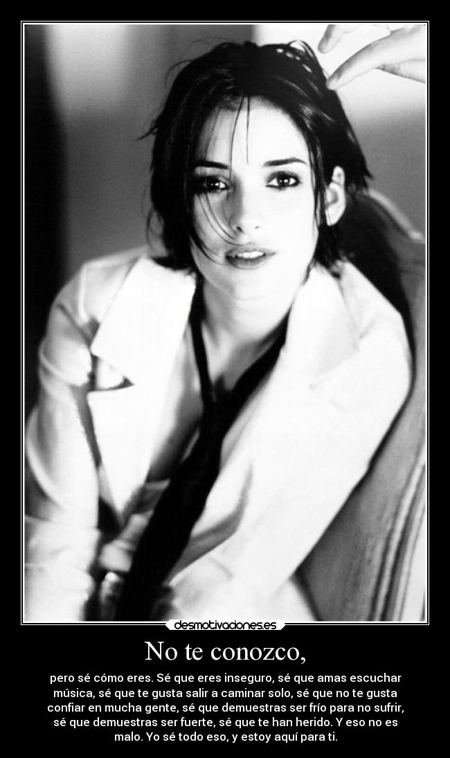 No te conozco, - pero sé cómo eres. Sé que eres inseguro, sé que amas escuchar
música, sé que te gusta salir a caminar solo, sé que no te gusta
confiar en mucha gente, sé que demuestras ser frío para no sufrir,
sé que demuestras ser fuerte, sé que te han herido. Y eso no es
malo. Yo sé todo eso, y estoy aquí para ti.