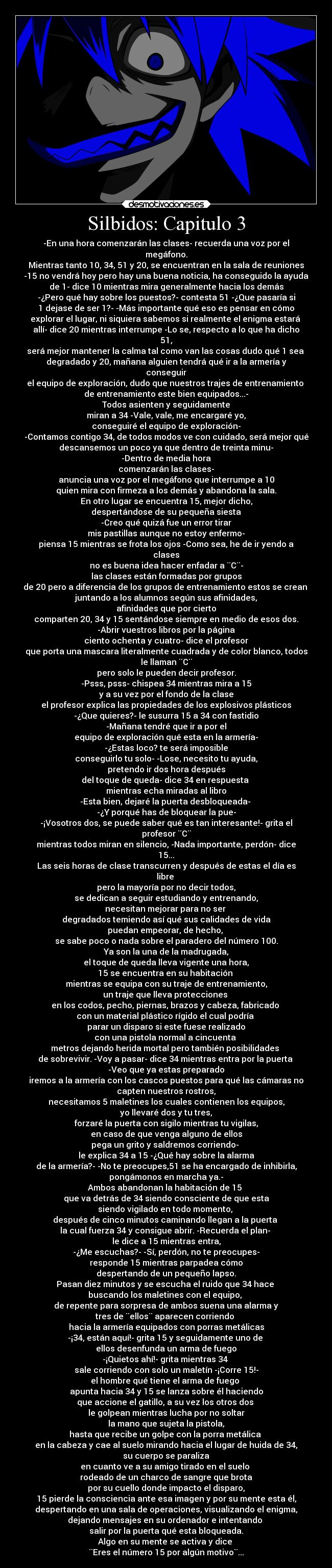 Silbidos: Capitulo 3 - -En una hora comenzarán las clases- recuerda una voz por el
megáfono.
Mientras tanto 10, 34, 51 y 20, se encuentran en la sala de reuniones
-15 no vendrá hoy pero hay una buena noticia, ha conseguido la ayuda
de 1- dice 10 mientras mira generalmente hacia los demás
-¿Pero qué hay sobre los puestos?- contesta 51 -¿Que pasaría si
1 dejase de ser 1?- -Más importante qué eso es pensar en cómo
explorar el lugar, ni siquiera sabemos si realmente el enigma estará 
allí- dice 20 mientras interrumpe -Lo se, respecto a lo que ha dicho
51,
será mejor mantener la calma tal como van las cosas dudo qué 1 sea 
degradado y 20, mañana alguien tendrá qué ir a la armería y
conseguir
el equipo de exploración, dudo que nuestros trajes de entrenamiento 
de entrenamiento este bien equipados...-
Todos asienten y seguidamente
miran a 34 -Vale, vale, me encargaré yo,
conseguiré el equipo de exploración-
-Contamos contigo 34, de todos modos ve con cuidado, será mejor qué
descansemos un poco ya que dentro de treinta minu-
-Dentro de media hora
comenzarán las clases-
anuncia una voz por el megáfono que interrumpe a 10
quien mira con firmeza a los demás y abandona la sala.
En otro lugar se encuentra 15, mejor dicho,
despertándose de su pequeña siesta
-Creo qué quizá fue un error tirar
mis pastillas aunque no estoy enfermo-
piensa 15 mientras se frota los ojos -Como sea, he de ir yendo a
clases
no es buena idea hacer enfadar a ¨C¨-
las clases están formadas por grupos
de 20 pero a diferencia de los grupos de entrenamiento estos se crean 
juntando a los alumnos según sus afinidades,
afinidades que por cierto
comparten 20, 34 y 15 sentándose siempre en medio de esos dos.
-Abrir vuestros libros por la página
ciento ochenta y cuatro- dice el profesor
que porta una mascara literalmente cuadrada y de color blanco, todos
le llaman ¨C¨
pero solo le pueden decir profesor.
-Psss, psss- chispea 34 mientras mira a 15
y a su vez por el fondo de la clase
el profesor explica las propiedades de los explosivos plásticos
-¿Que quieres?- le susurra 15 a 34 con fastidio
-Mañana tendré que ir a por el
equipo de exploración qué esta en la armería-
-¿Estas loco? te será imposible
conseguirlo tu solo- -Lose, necesito tu ayuda,
pretendo ir dos hora después
del toque de queda- dice 34 en respuesta 
mientras echa miradas al libro
-Esta bien, dejaré la puerta desbloqueada- 
-¿Y porqué has de bloquear la pue-
-¡Vosotros dos, se puede saber qué es tan interesante!- grita el
profesor ¨C¨
mientras todos miran en silencio, -Nada importante, perdón- dice
15...
Las seis horas de clase transcurren y después de estas el día es
libre 
pero la mayoría por no decir todos,
se dedican a seguir estudiando y entrenando,
necesitan mejorar para no ser 
degradados temiendo así qué sus calidades de vida
puedan empeorar, de hecho, 
se sabe poco o nada sobre el paradero del número 100.
Ya son la una de la madrugada,
el toque de queda lleva vigente una hora,
15 se encuentra en su habitación 
mientras se equipa con su traje de entrenamiento,
un traje que lleva protecciones 
en los codos, pecho, piernas, brazos y cabeza, fabricado 
con un material plástico rígido el cual podría 
parar un disparo si este fuese realizado
con una pistola normal a cincuenta 
metros dejando herida mortal pero también posibilidades 
de sobrevivir. -Voy a pasar- dice 34 mientras entra por la puerta 
-Veo que ya estas preparado
iremos a la armería con los cascos puestos para qué las cámaras no
capten nuestros rostros,
necesitamos 5 maletines los cuales contienen los equipos,
yo llevaré dos y tu tres,
forzaré la puerta con sigilo mientras tu vigilas,
en caso de que venga alguno de ellos
pega un grito y saldremos corriendo- 
le explica 34 a 15 -¿Qué hay sobre la alarma
de la armería?- -No te preocupes,51 se ha encargado de inhibirla,
pongámonos en marcha ya.-
Ambos abandonan la habitación de 15 
que va detrás de 34 siendo consciente de que esta
siendo vigilado en todo momento, 
después de cinco minutos caminando llegan a la puerta 
la cual fuerza 34 y consigue abrir. -Recuerda el plan- 
le dice a 15 mientras entra,
-¿Me escuchas?- -Sí, perdón, no te preocupes-
responde 15 mientras parpadea cómo
despertando de un pequeño lapso.
Pasan diez minutos y se escucha el ruido que 34 hace 
buscando los maletines con el equipo, 
de repente para sorpresa de ambos suena una alarma y
tres de ¨ellos¨ aparecen corriendo 
hacia la armería equipados con porras metálicas
-¡34, están aquí!- grita 15 y seguidamente uno de 
ellos desenfunda un arma de fuego
-¡Quietos ahí!- grita mientras 34 
sale corriendo con solo un maletín -¡Corre 15!-
el hombre qué tiene el arma de fuego 
apunta hacia 34 y 15 se lanza sobre él haciendo
que accione el gatillo, a su vez los otros dos 
le golpean mientras lucha por no soltar
la mano que sujeta la pistola,
hasta que recibe un golpe con la porra metálica 
en la cabeza y cae al suelo mirando hacia el lugar de huida de 34,
su cuerpo se paraliza
en cuanto ve a su amigo tirado en el suelo 
rodeado de un charco de sangre que brota
por su cuello donde impacto el disparo,
15 pierde la consciencia ante esa imagen y por su mente esta él,
despertando en una sala de operaciones, visualizando el enigma,
dejando mensajes en su ordenador e intentando 
salir por la puerta qué esta bloqueada.
Algo en su mente se activa y dice 
¨Eres el número 15 por algún motivo¨...