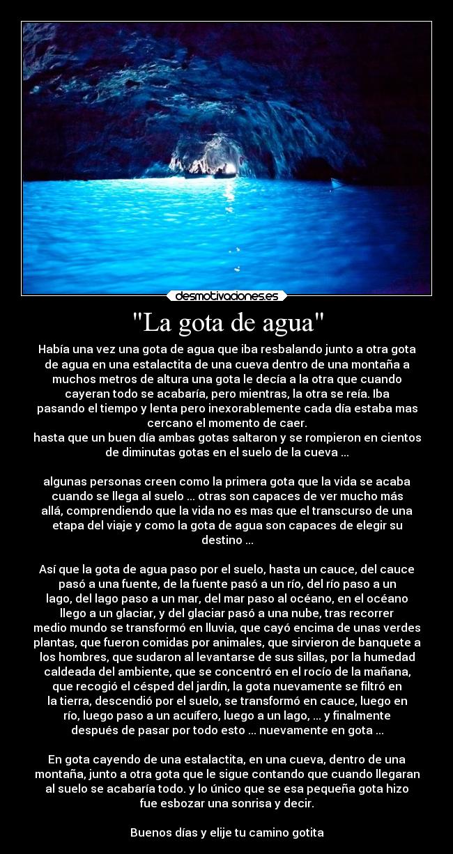 La gota de agua - Había una vez una gota de agua que iba resbalando junto a otra gota
de agua en una estalactita de una cueva dentro de una montaña a
muchos metros de altura una gota le decía a la otra que cuando
cayeran todo se acabaría, pero mientras, la otra se reía. Iba
pasando el tiempo y lenta pero inexorablemente cada día estaba mas
cercano el momento de caer.
hasta que un buen día ambas gotas saltaron y se rompieron en cientos
de diminutas gotas en el suelo de la cueva ...

algunas personas creen como la primera gota que la vida se acaba
cuando se llega al suelo ... otras son capaces de ver mucho más
allá, comprendiendo que la vida no es mas que el transcurso de una
etapa del viaje y como la gota de agua son capaces de elegir su
destino ...

Así que la gota de agua paso por el suelo, hasta un cauce, del cauce
pasó a una fuente, de la fuente pasó a un río, del río paso a un
lago, del lago paso a un mar, del mar paso al océano, en el océano
llego a un glaciar, y del glaciar pasó a una nube, tras recorrer
medio mundo se transformó en lluvia, que cayó encima de unas verdes
plantas, que fueron comidas por animales, que sirvieron de banquete a
los hombres, que sudaron al levantarse de sus sillas, por la humedad
caldeada del ambiente, que se concentró en el rocío de la mañana,
que recogió el césped del jardín, la gota nuevamente se filtró en
la tierra, descendió por el suelo, se transformó en cauce, luego en
río, luego paso a un acuífero, luego a un lago, ... y finalmente
después de pasar por todo esto ... nuevamente en gota ...

En gota cayendo de una estalactita, en una cueva, dentro de una
montaña, junto a otra gota que le sigue contando que cuando llegaran
al suelo se acabaría todo. y lo único que se esa pequeña gota hizo
fue esbozar una sonrisa y decir.

Buenos días y elije tu camino gotita